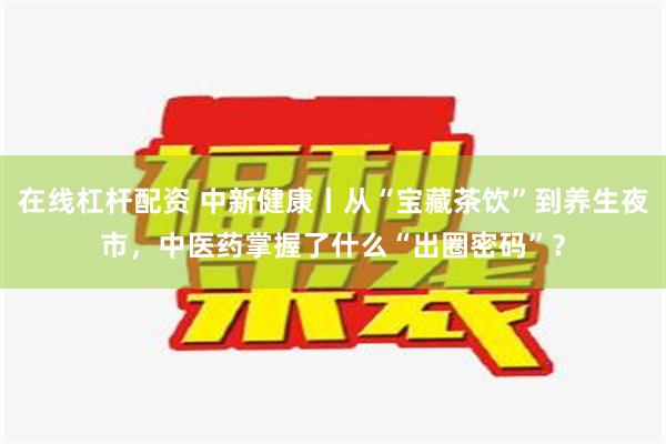 在线杠杆配资 中新健康丨从“宝藏茶饮”到养生夜市，中医药掌握了什么“出圈密码”？