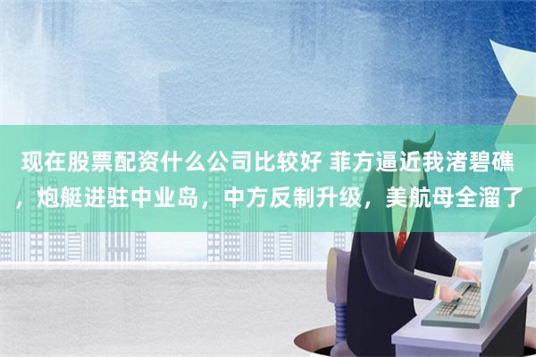 现在股票配资什么公司比较好 菲方逼近我渚碧礁，炮艇进驻中业岛，中方反制升级，美航母全溜了