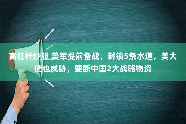 高杠杆炒股 美军提前备战，封锁5条水道，美大使也威胁，要断中国2大战略物资