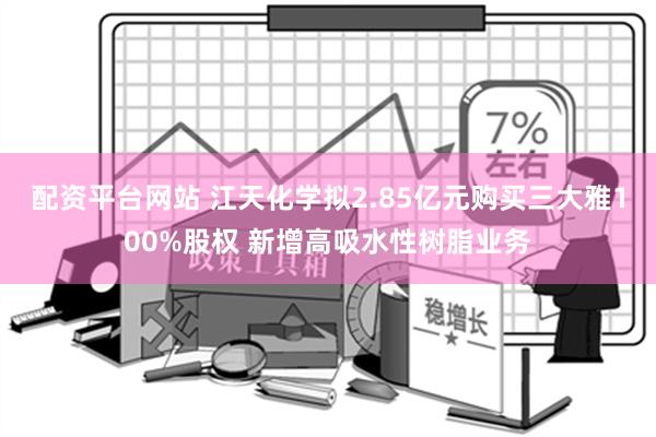 配资平台网站 江天化学拟2.85亿元购买三大雅100%股权 新增高吸水性树脂业务