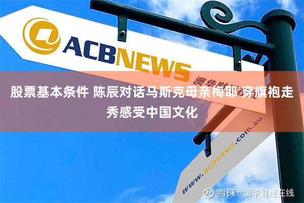 股票基本条件 陈辰对话马斯克母亲梅耶 穿旗袍走秀感受中国文化