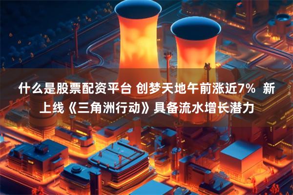 什么是股票配资平台 创梦天地午前涨近7%  新上线《三角洲行动》具备流水增长潜力