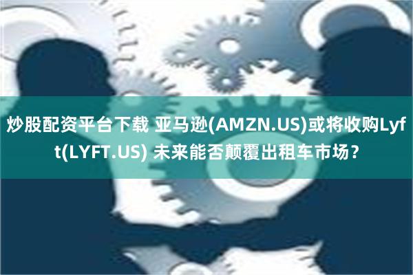 炒股配资平台下载 亚马逊(AMZN.US)或将收购Lyft(LYFT.US) 未来能否颠覆出租车市场？