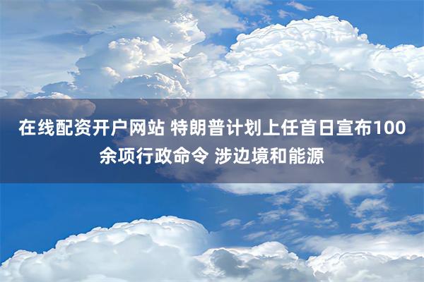 在线配资开户网站 特朗普计划上任首日宣布100余项行政命令 涉边境和能源