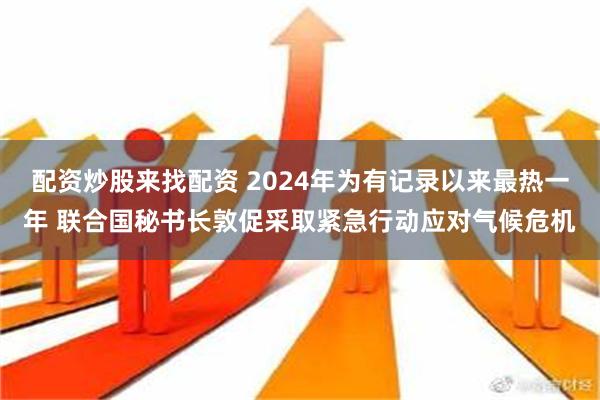 配资炒股来找配资 2024年为有记录以来最热一年 联合国秘书长敦促采取紧急行动应对气候危机