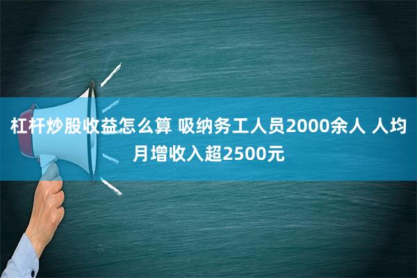 杠杆炒股收益怎么算 吸纳务工人员2000余人 人均月增收入超2500元